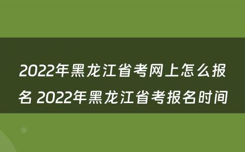 2022年黑龙江省考网上怎么报名 2022年黑龙江省考报名时间