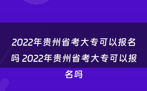 2022年贵州省考大专可以报名吗 2022年贵州省考大专可以报名吗