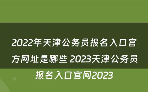 2022年天津公务员报名入口官方网址是哪些 2023天津公务员报名入口官网2023