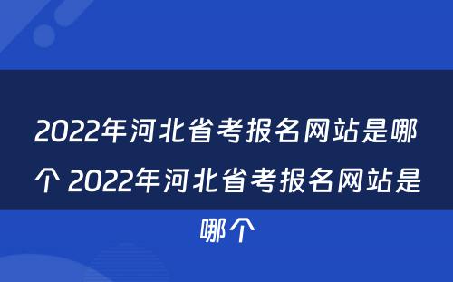 2022年河北省考报名网站是哪个 2022年河北省考报名网站是哪个