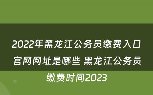 2022年黑龙江公务员缴费入口官网网址是哪些 黑龙江公务员缴费时间2023