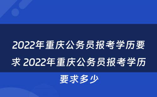 2022年重庆公务员报考学历要求 2022年重庆公务员报考学历要求多少