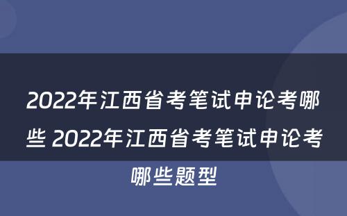 2022年江西省考笔试申论考哪些 2022年江西省考笔试申论考哪些题型