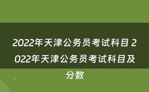 2022年天津公务员考试科目 2022年天津公务员考试科目及分数