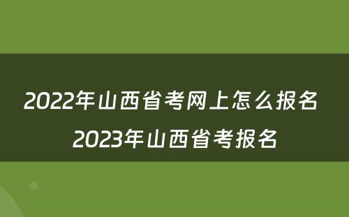 2022年山西省考网上怎么报名 2023年山西省考报名