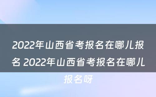 2022年山西省考报名在哪儿报名 2022年山西省考报名在哪儿报名呀