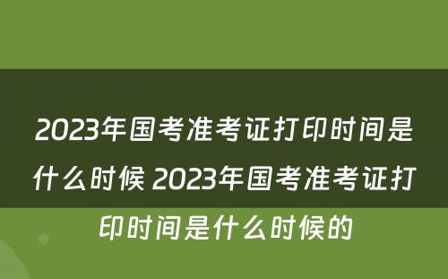 2023年国考准考证打印时间是什么时候 2023年国考准考证打印时间是什么时候的