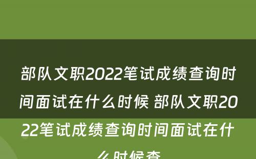 部队文职2022笔试成绩查询时间面试在什么时候 部队文职2022笔试成绩查询时间面试在什么时候查