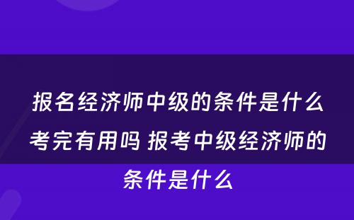 报名经济师中级的条件是什么考完有用吗 报考中级经济师的条件是什么