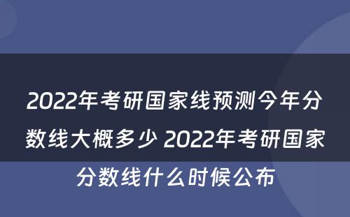 2022年考研国家线预测今年分数线大概多少 2022年考研国家分数线什么时候公布