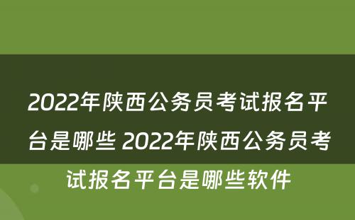 2022年陕西公务员考试报名平台是哪些 2022年陕西公务员考试报名平台是哪些软件