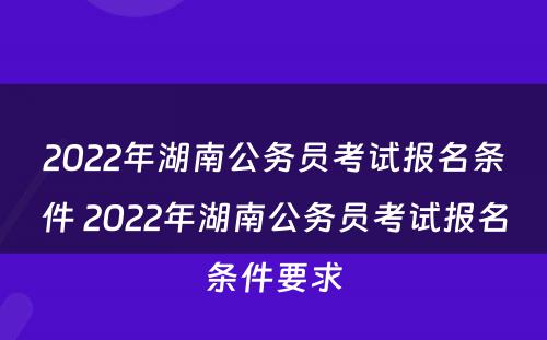 2022年湖南公务员考试报名条件 2022年湖南公务员考试报名条件要求