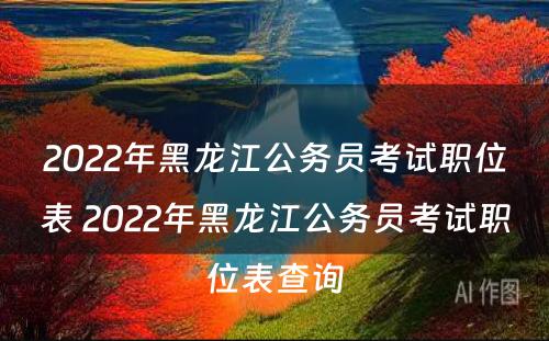 2022年黑龙江公务员考试职位表 2022年黑龙江公务员考试职位表查询