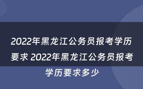 2022年黑龙江公务员报考学历要求 2022年黑龙江公务员报考学历要求多少