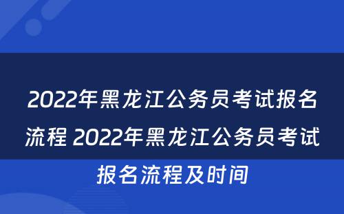 2022年黑龙江公务员考试报名流程 2022年黑龙江公务员考试报名流程及时间