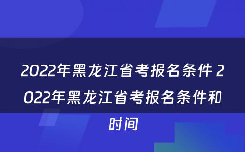 2022年黑龙江省考报名条件 2022年黑龙江省考报名条件和时间