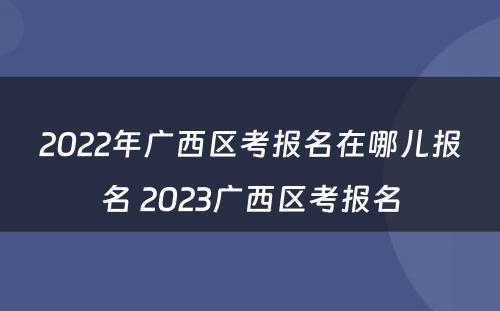 2022年广西区考报名在哪儿报名 2023广西区考报名
