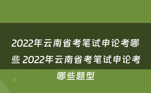2022年云南省考笔试申论考哪些 2022年云南省考笔试申论考哪些题型