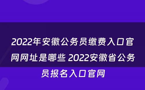 2022年安徽公务员缴费入口官网网址是哪些 2022安徽省公务员报名入口官网