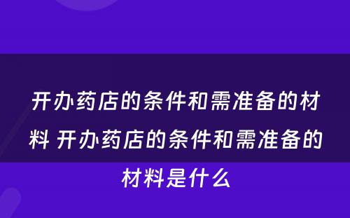 开办药店的条件和需准备的材料 开办药店的条件和需准备的材料是什么