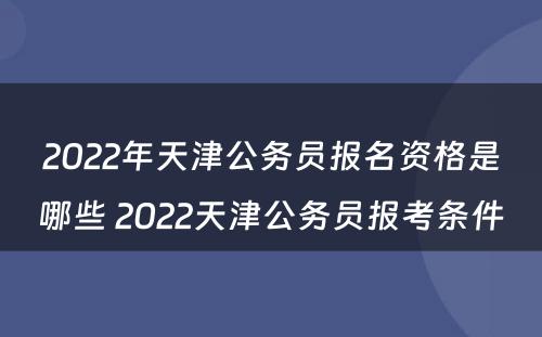 2022年天津公务员报名资格是哪些 2022天津公务员报考条件