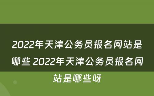 2022年天津公务员报名网站是哪些 2022年天津公务员报名网站是哪些呀