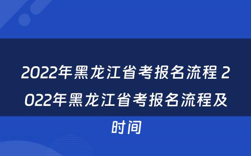2022年黑龙江省考报名流程 2022年黑龙江省考报名流程及时间