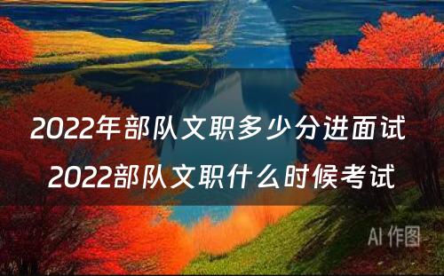 2022年部队文职多少分进面试 2022部队文职什么时候考试