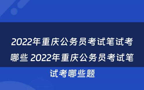2022年重庆公务员考试笔试考哪些 2022年重庆公务员考试笔试考哪些题