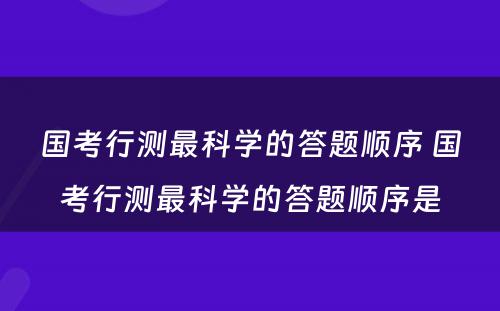 国考行测最科学的答题顺序 国考行测最科学的答题顺序是