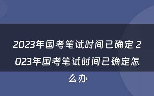 2023年国考笔试时间已确定 2023年国考笔试时间已确定怎么办