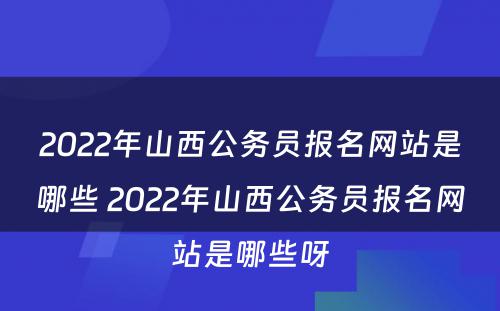 2022年山西公务员报名网站是哪些 2022年山西公务员报名网站是哪些呀