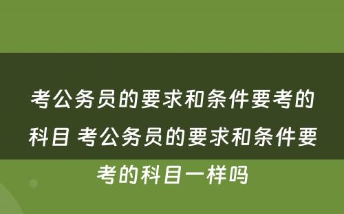 考公务员的要求和条件要考的科目 考公务员的要求和条件要考的科目一样吗