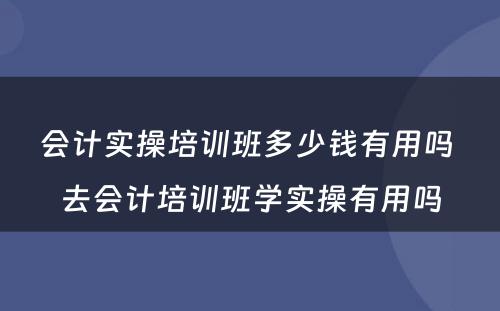 会计实操培训班多少钱有用吗 去会计培训班学实操有用吗