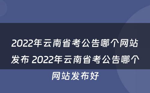 2022年云南省考公告哪个网站发布 2022年云南省考公告哪个网站发布好