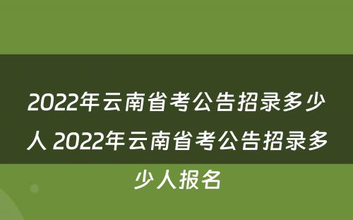 2022年云南省考公告招录多少人 2022年云南省考公告招录多少人报名
