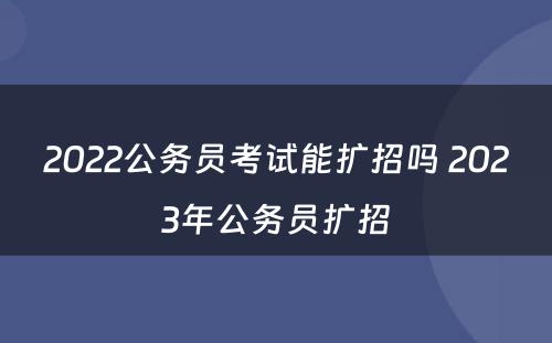 2022公务员考试能扩招吗 2023年公务员扩招