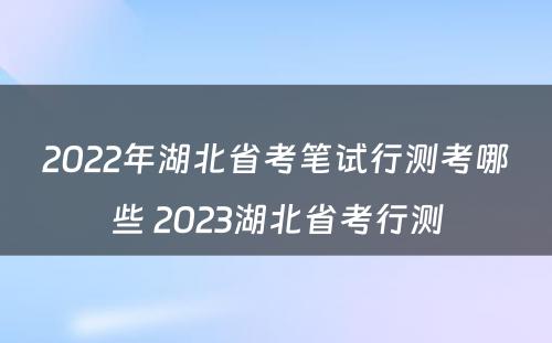 2022年湖北省考笔试行测考哪些 2023湖北省考行测