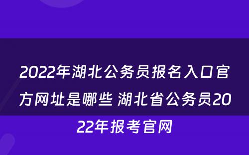 2022年湖北公务员报名入口官方网址是哪些 湖北省公务员2022年报考官网