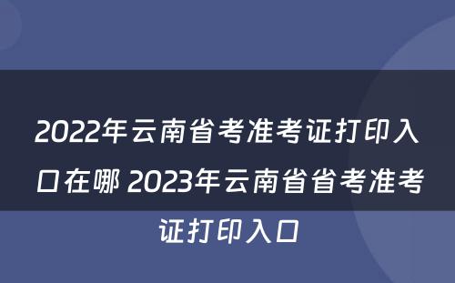 2022年云南省考准考证打印入口在哪 2023年云南省省考准考证打印入口