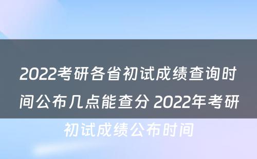 2022考研各省初试成绩查询时间公布几点能查分 2022年考研初试成绩公布时间