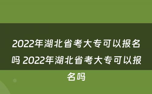 2022年湖北省考大专可以报名吗 2022年湖北省考大专可以报名吗