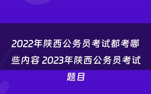 2022年陕西公务员考试都考哪些内容 2023年陕西公务员考试题目