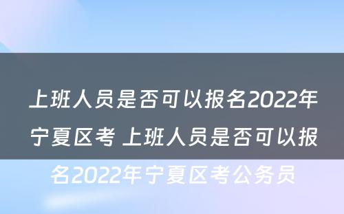 上班人员是否可以报名2022年宁夏区考 上班人员是否可以报名2022年宁夏区考公务员