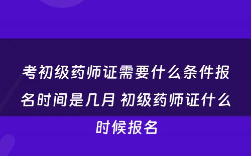 考初级药师证需要什么条件报名时间是几月 初级药师证什么时候报名