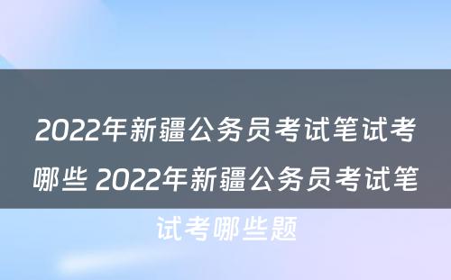 2022年新疆公务员考试笔试考哪些 2022年新疆公务员考试笔试考哪些题