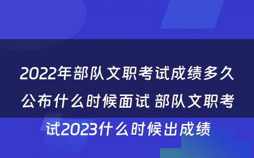 2022年部队文职考试成绩多久公布什么时候面试 部队文职考试2023什么时候出成绩