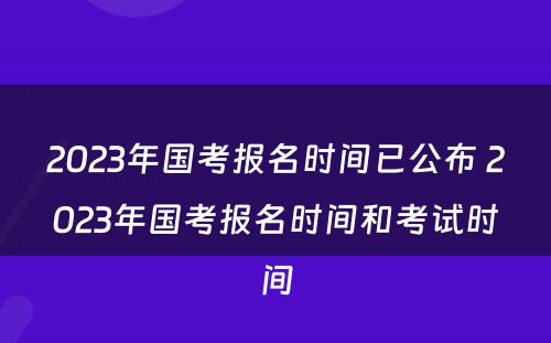 2023年国考报名时间已公布 2023年国考报名时间和考试时间