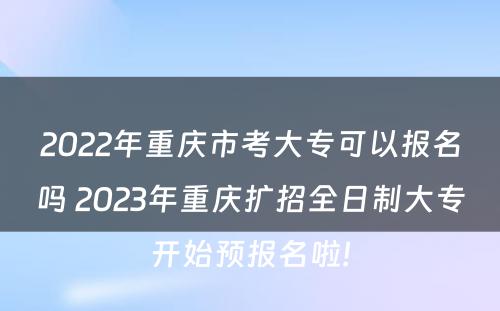 2022年重庆市考大专可以报名吗 2023年重庆扩招全日制大专开始预报名啦!