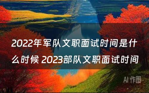 2022年军队文职面试时间是什么时候 2023部队文职面试时间